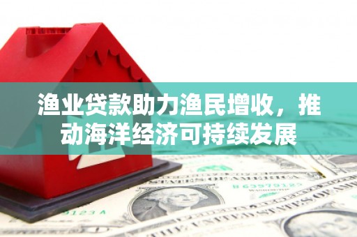 乐安渔业贷款助力渔民增收，推动海洋经济可持续发展