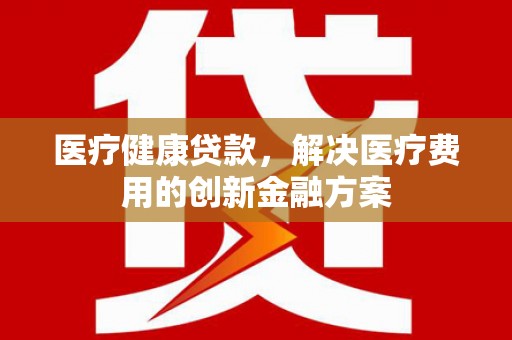 乐安医疗健康贷款，解决医疗费用的创新金融方案