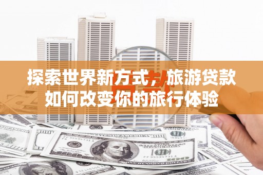 乐安探索世界新方式，旅游贷款如何改变你的旅行体验